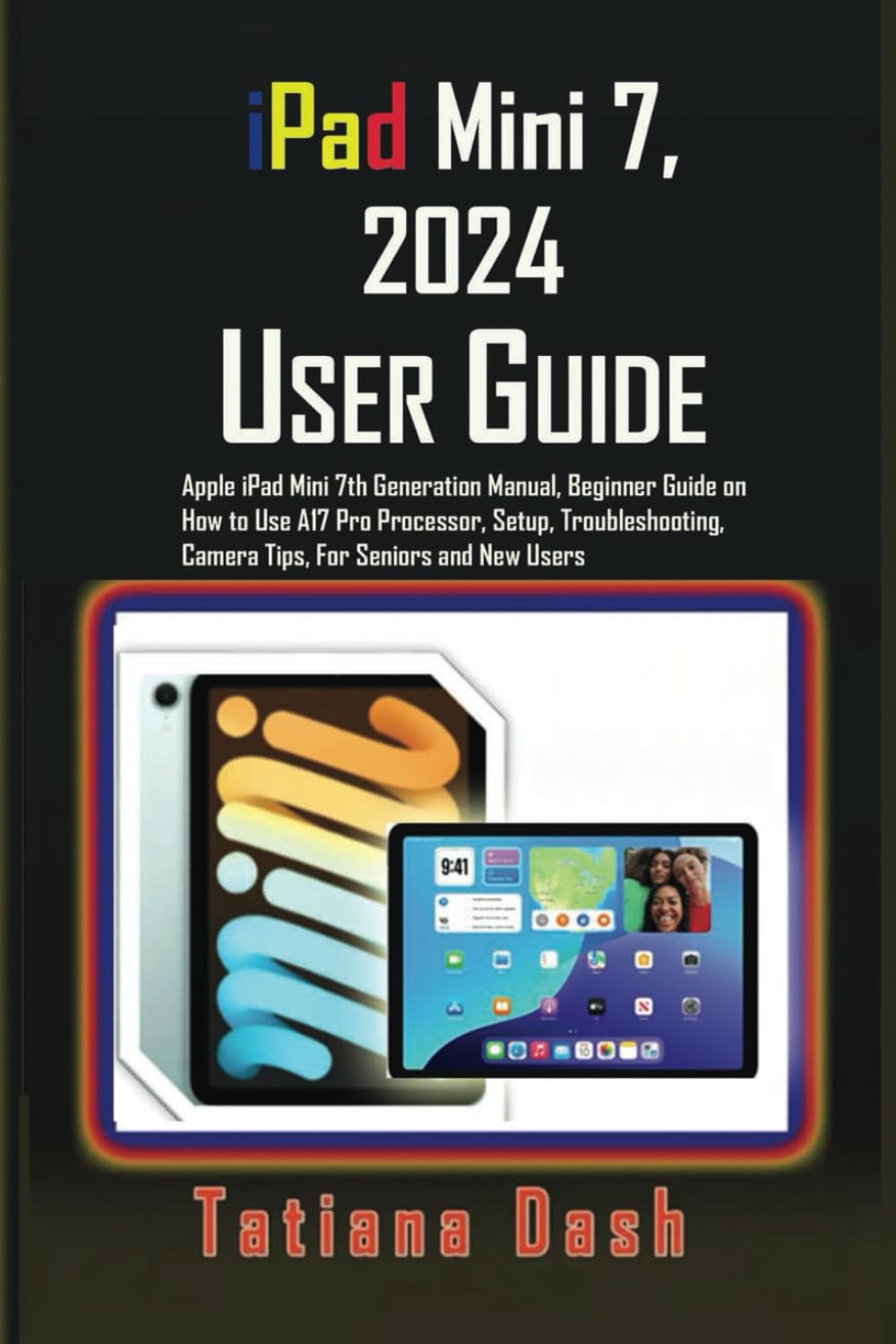 iPad Mini 7, 2024 User Guide: Apple iPad Mini 7th Generation Manual, Beginner Guide on How to Use A17 Pro Processor, Setup, Troubleshooting, Camera Tips, For Seniors and New Users