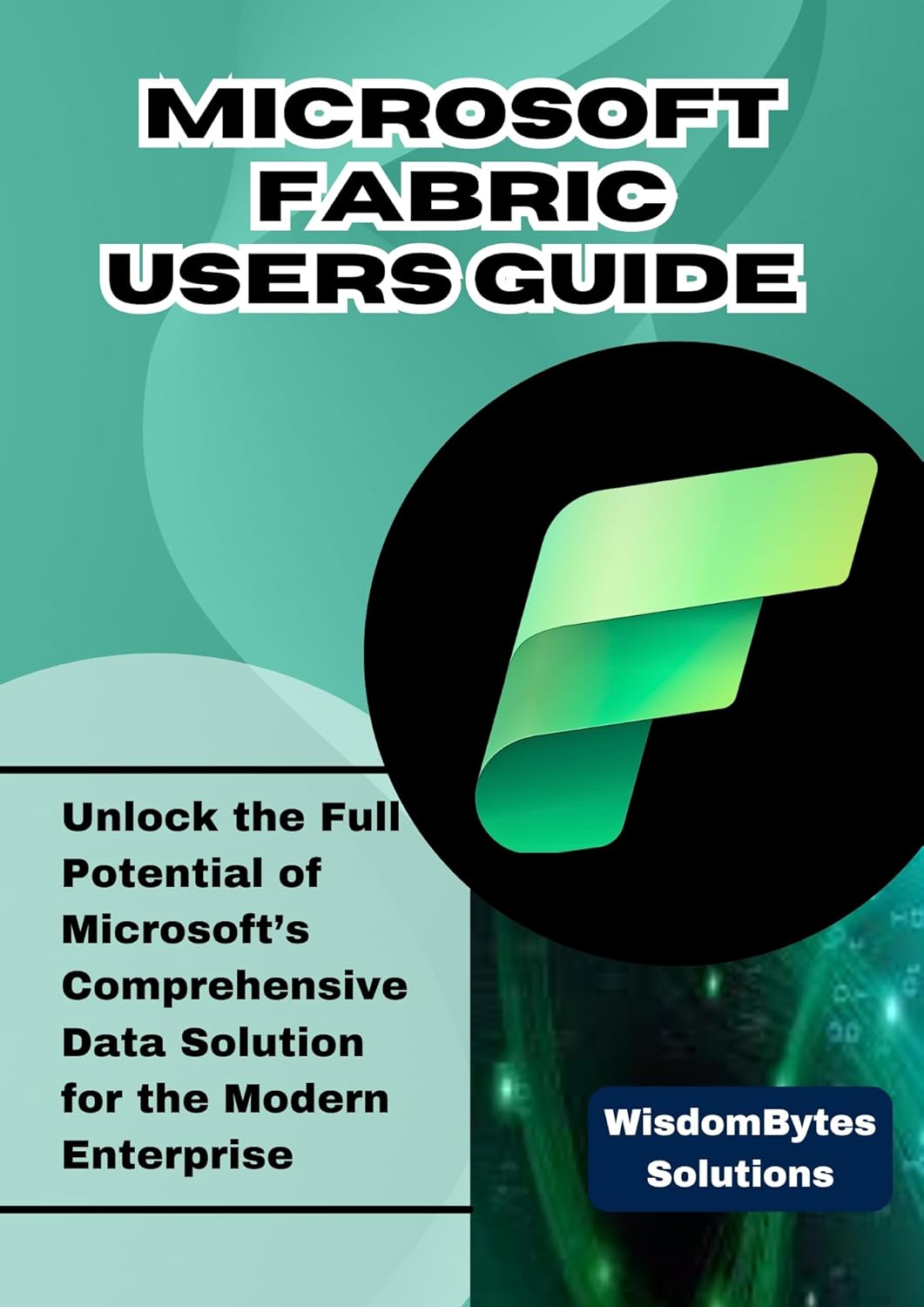 MICROSOFT FABRIC USER GUIDE : Unlock the Full Potential of Microsoft’s Comprehensive Data Solution for the Modern Enterprise