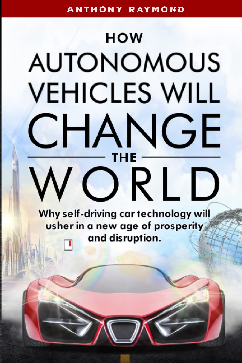 How Autonomous Vehicles will Change the World: Why self-driving car technology will usher in a new age of prosperity and disruption.