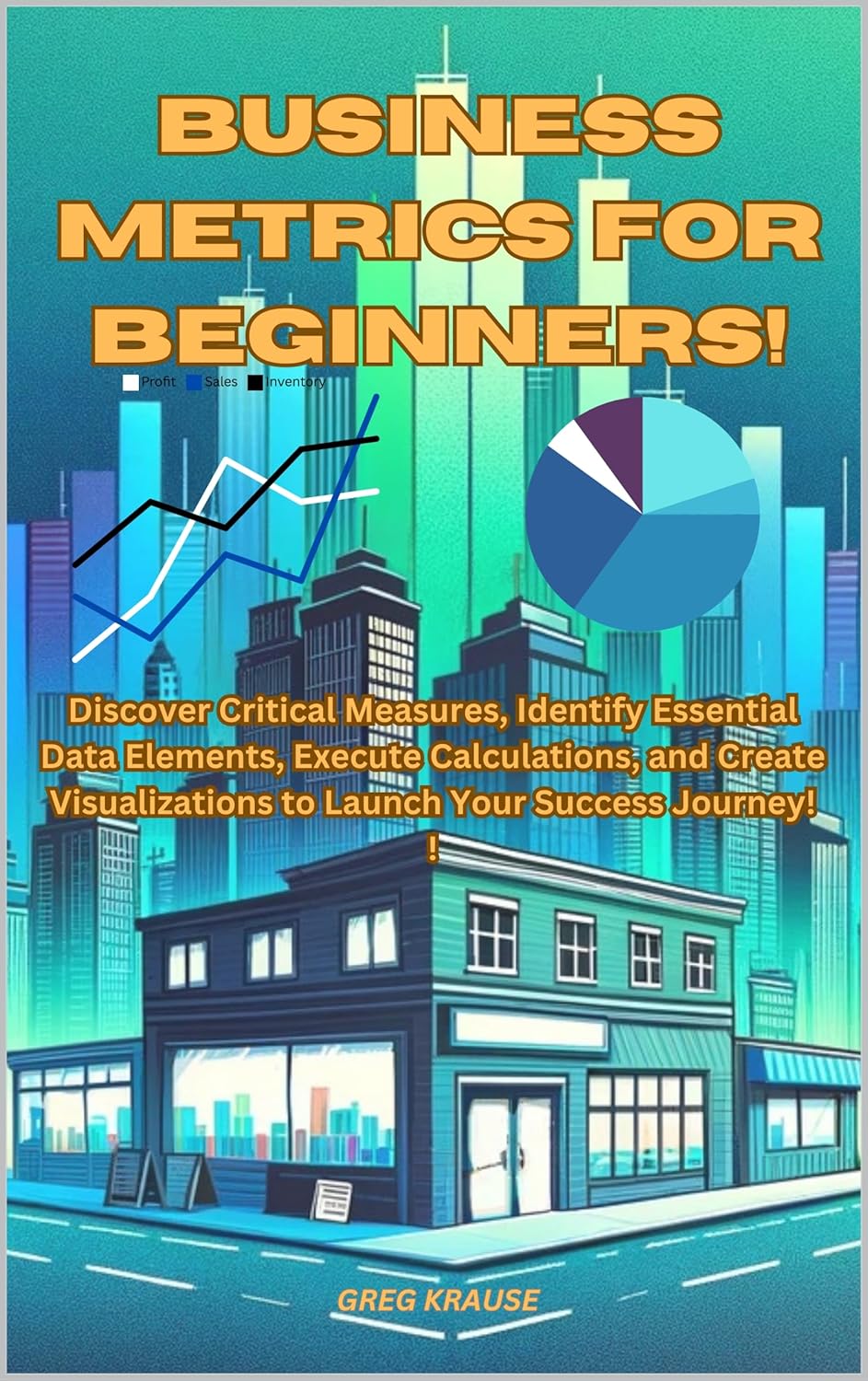 Business Metrics For Beginners!: Discover Critical Measures, Identify Essential Data Elements, Execute Calculations, and Create Visualizations to Launch Your Success Journey!