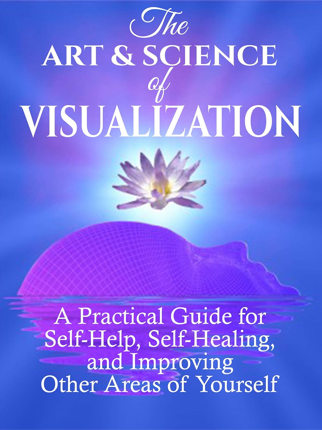 The Art and Science of Visualization: A Practical Guide for Self-Help, Self-Healing, and Improving Other Areas of Yourself (Personal Mastery)