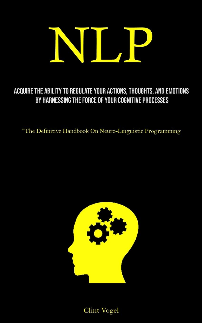 Nlp: Acquire The Ability To Regulate Your Actions, Thoughts, And Emotions By Harnessing The Force Of Your Cognitive Processes (“The Definitive Handbook On Neuro-Linguistic Programming)