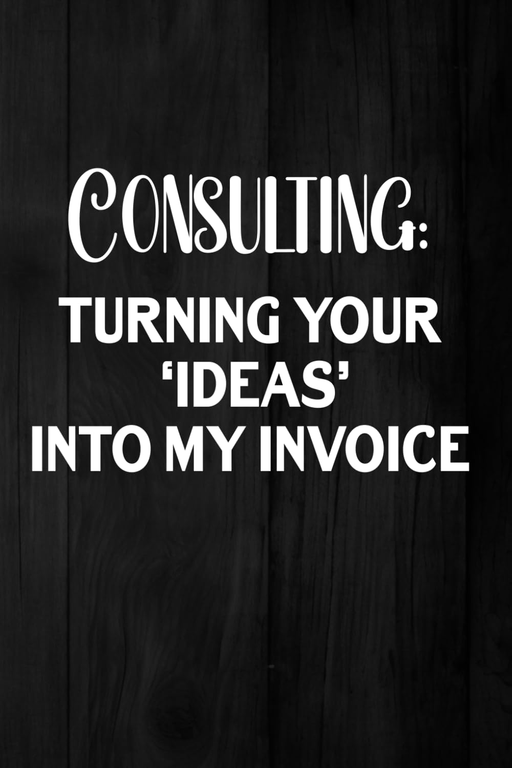 Consulting: Turning Your ‘Ideas’ Into My Invoice: A Funny Notebook For Consultant Professionals For Notes, Quotes And Work