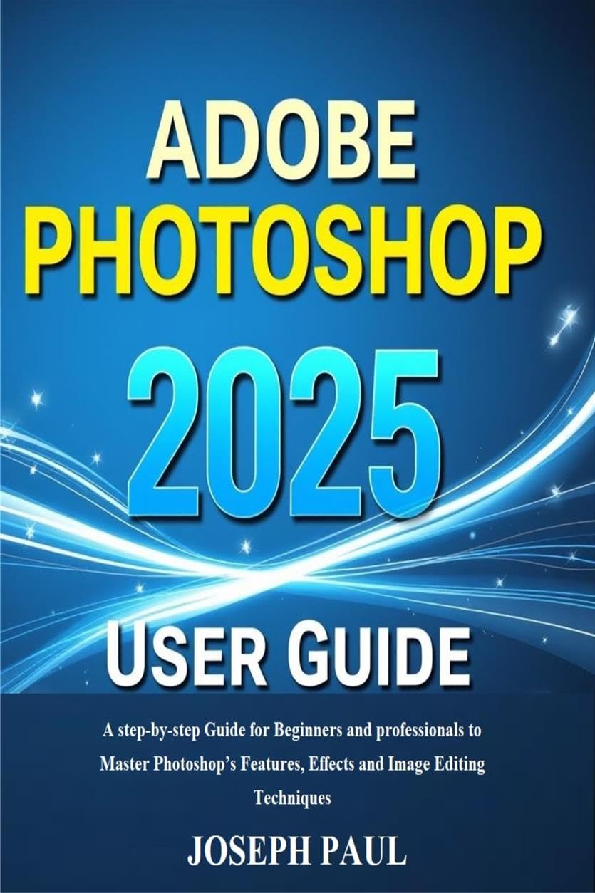 ADOBE PHOTOSHOP 2025 User Guide: A step-by-step Guide for Beginners and professionals to Master Photoshop’s Features, Effects and Image Editing Techniques