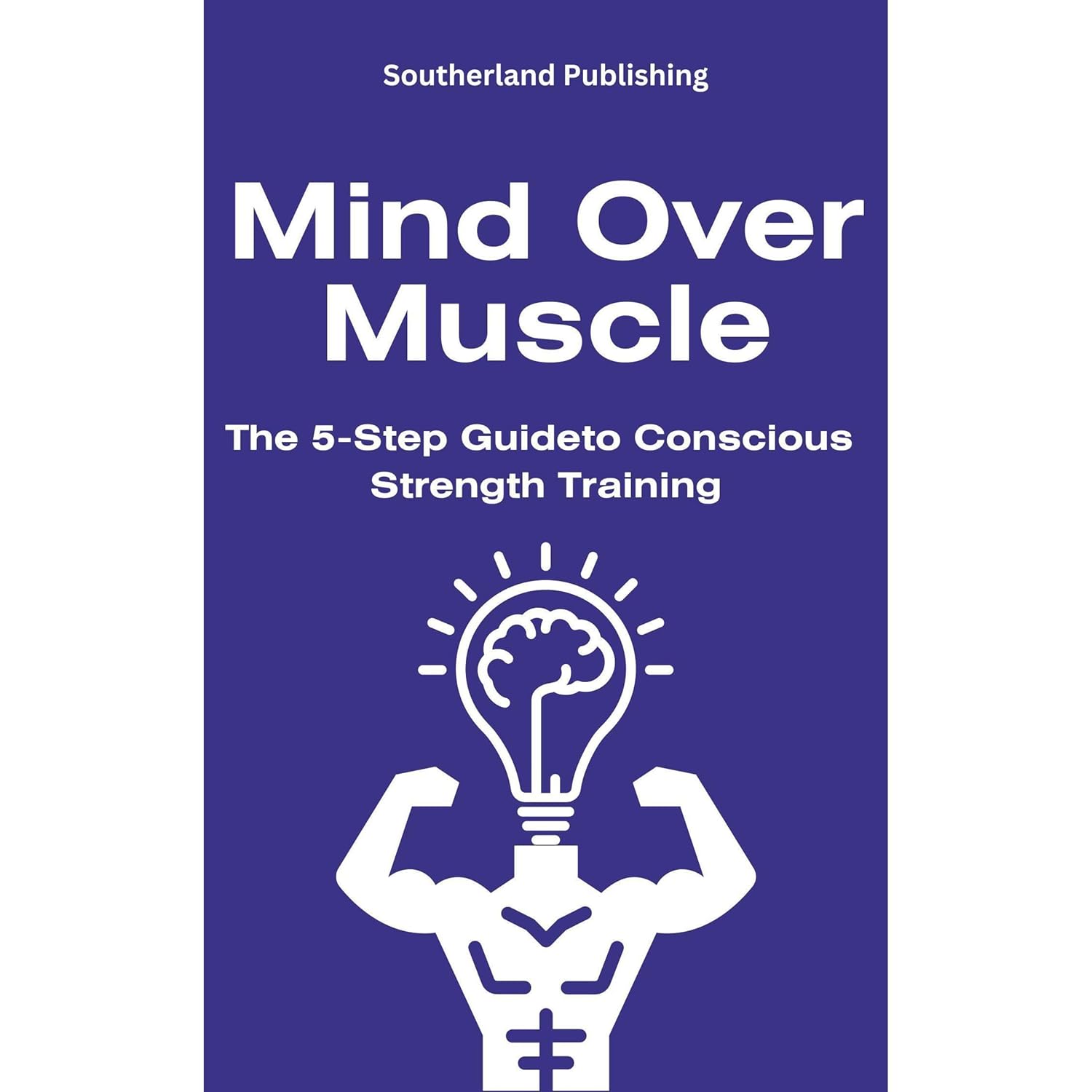 Mind Over Muscle: The 5-Step Guide to Conscious Strength Training: How to Harmonize Mental and Physical Strength for Optimal Fitness