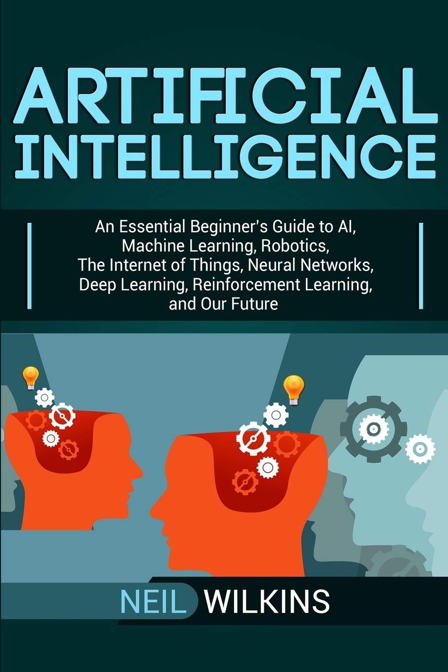 Artificial Intelligence: An Essential Beginner’s Guide to AI, Machine Learning, Robotics, The Internet of Things, Neural Networks, Deep Learning, Reinforcement Learning, and Our Future