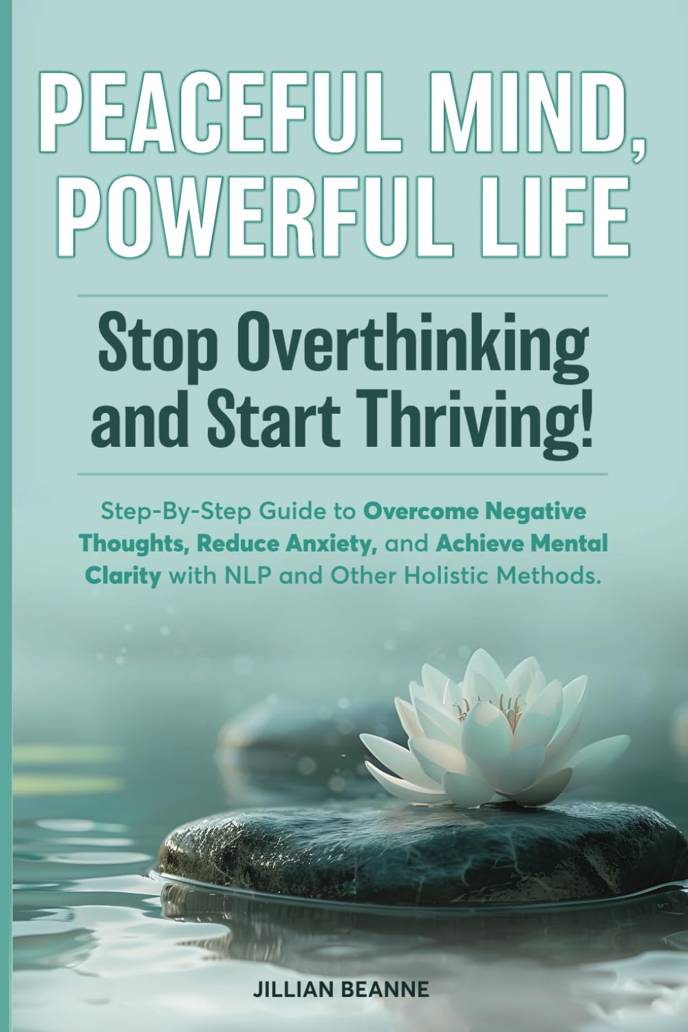 Peaceful Mind, Powerful Life–Stop Overthinking and Start Thriving!: Step-By-Step Guide to Overcome Negative Thoughts, Reduce Anxiety, and Achieve Mental Clarity with NLP and Other Holistic Methods