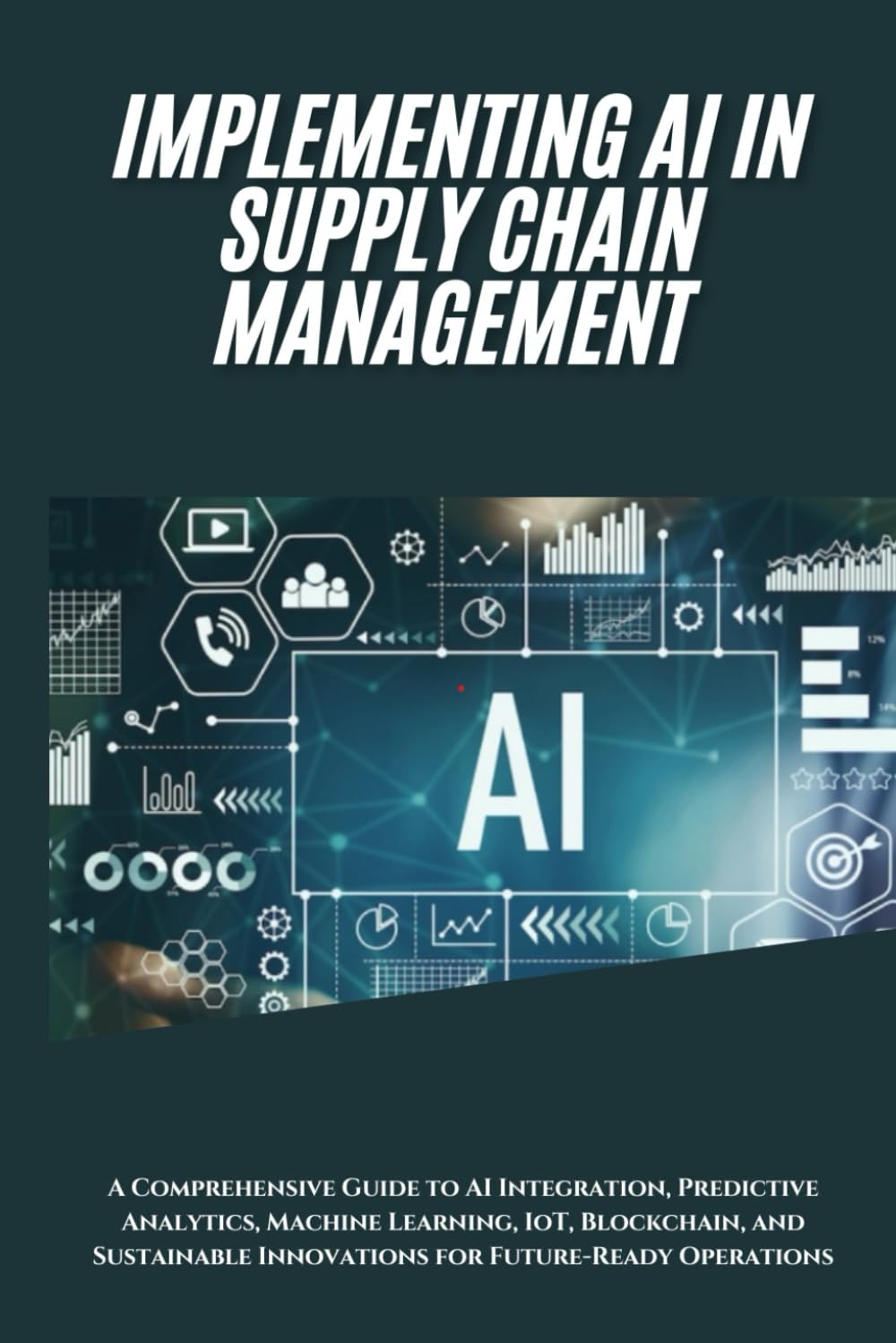 AI Implementation in Supply Chain Management: A Comprehensive Guide to AI Integration, Predictive Analytics, Machine Learning, IoT, Blockchain, and Sustainable Innovations for Future-Ready Operations