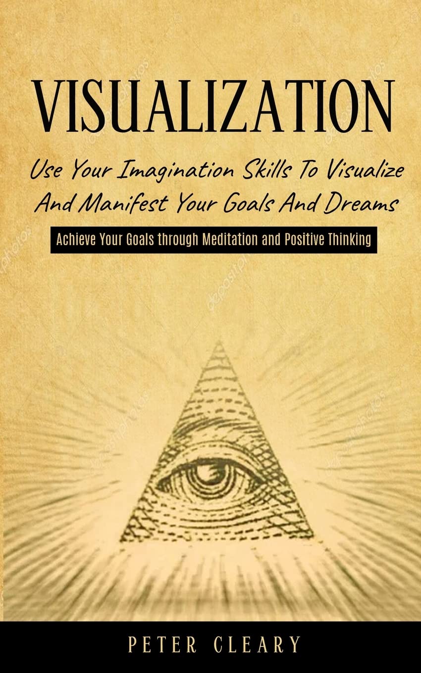 Visualization: Use Your Imagination Skills to Visualize and Manifest Your Goals and Dreams (Achieve Your Goals Through Meditation and Positive Thinking)