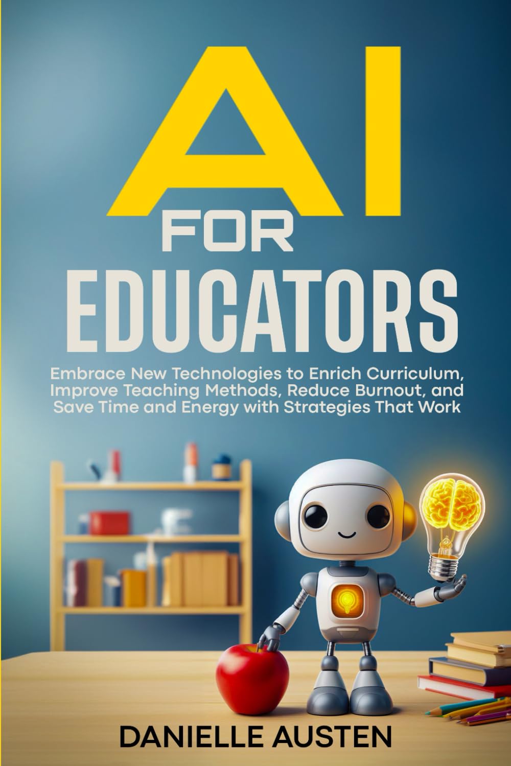 AI FOR EDUCATORS: Embrace New Technologies to Enrich Curriculum, Improve Teaching Methods, Reduce Burnout, and Save Time and Energy with Strategies That Work