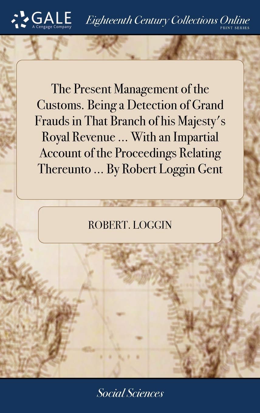 The Present Management of the Customs. Being a Detection of Grand Frauds in That Branch of his Majesty’s Royal Revenue … With an Impartial Account … Relating Thereunto … By Robert Loggin Gent