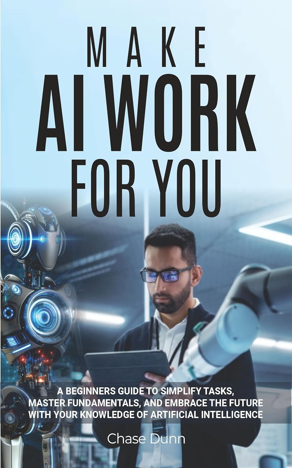 Make AI Work for You: A Beginners Guide to Simplify Tasks, Master Fundamentals, and Embrace the Future With Your Knowledge of Artificial Intelligence