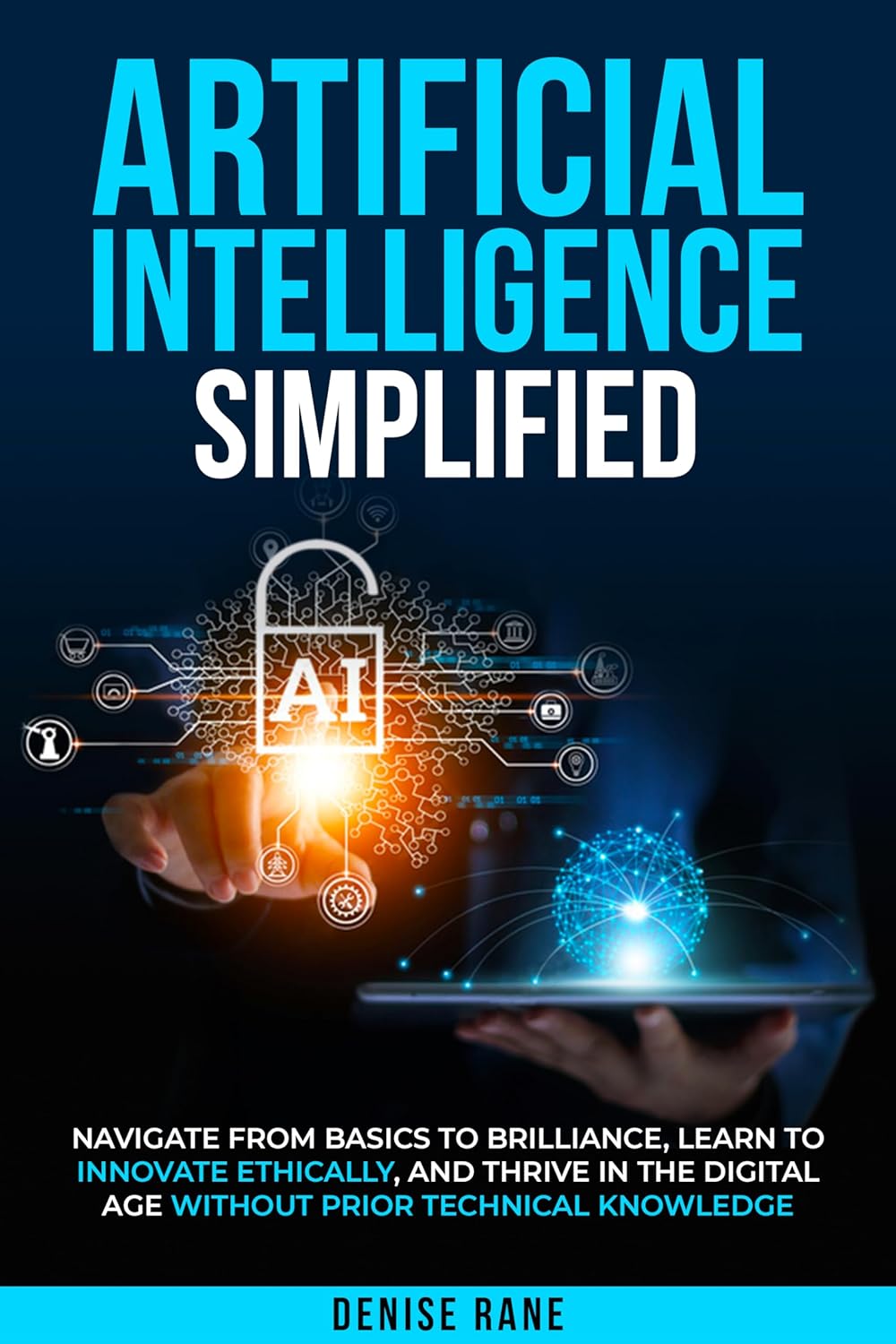 ARTIFICIAL INTELLIGENCE SIMPLIFIED: Navigate From Basics To Brilliance, Learn To Ethically Innovate, And Thrive In The Digital Age Without Prior Technical Knowledge