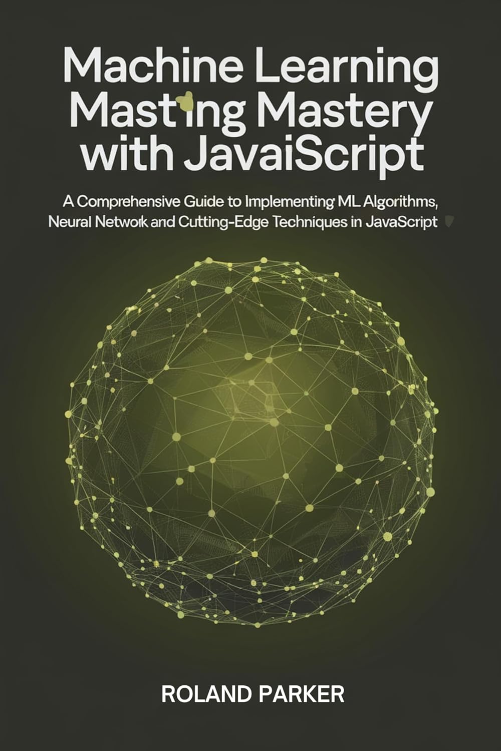 Machine Learning Mastery with JavaScript : A Comprehensive Guide to Implementing ML Algorithms, Neural Networks, and Cutting-Edge Techniques in JavaScript