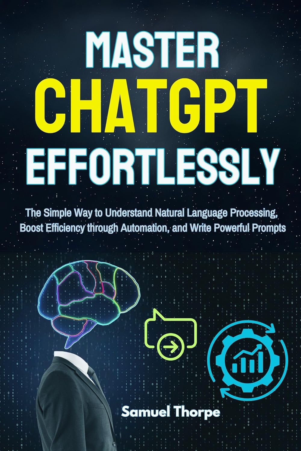 Mastering ChatGPT Effortlessly: The Simple Way to Understand Natural Language Processing, Boost Efficiency through Automation, and Write Powerful Prompts