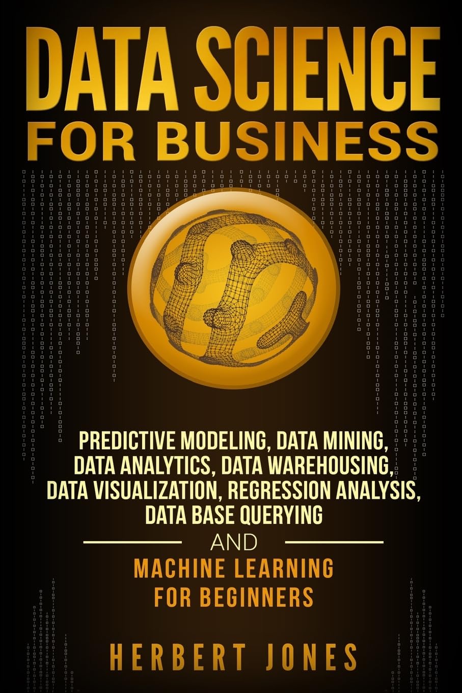 Data Science for Business: Predictive Modeling, Data Mining, Data Analytics, Data Warehousing, Data Visualization, Regression Analysis, Database Querying, and Machine Learning for Beginners