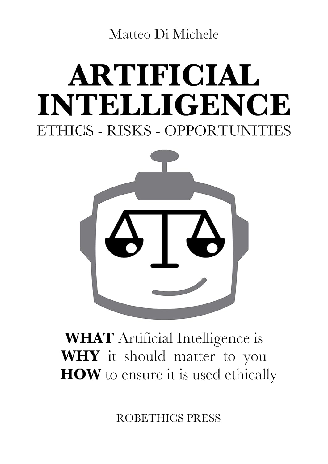 ARTIFICIAL INTELLIGENCE: ETHICS, RISKS AND OPPORTUNITIES : WHAT Artificial Intelligence is, WHY it should matter to you, and HOW to ensure it is used ethically