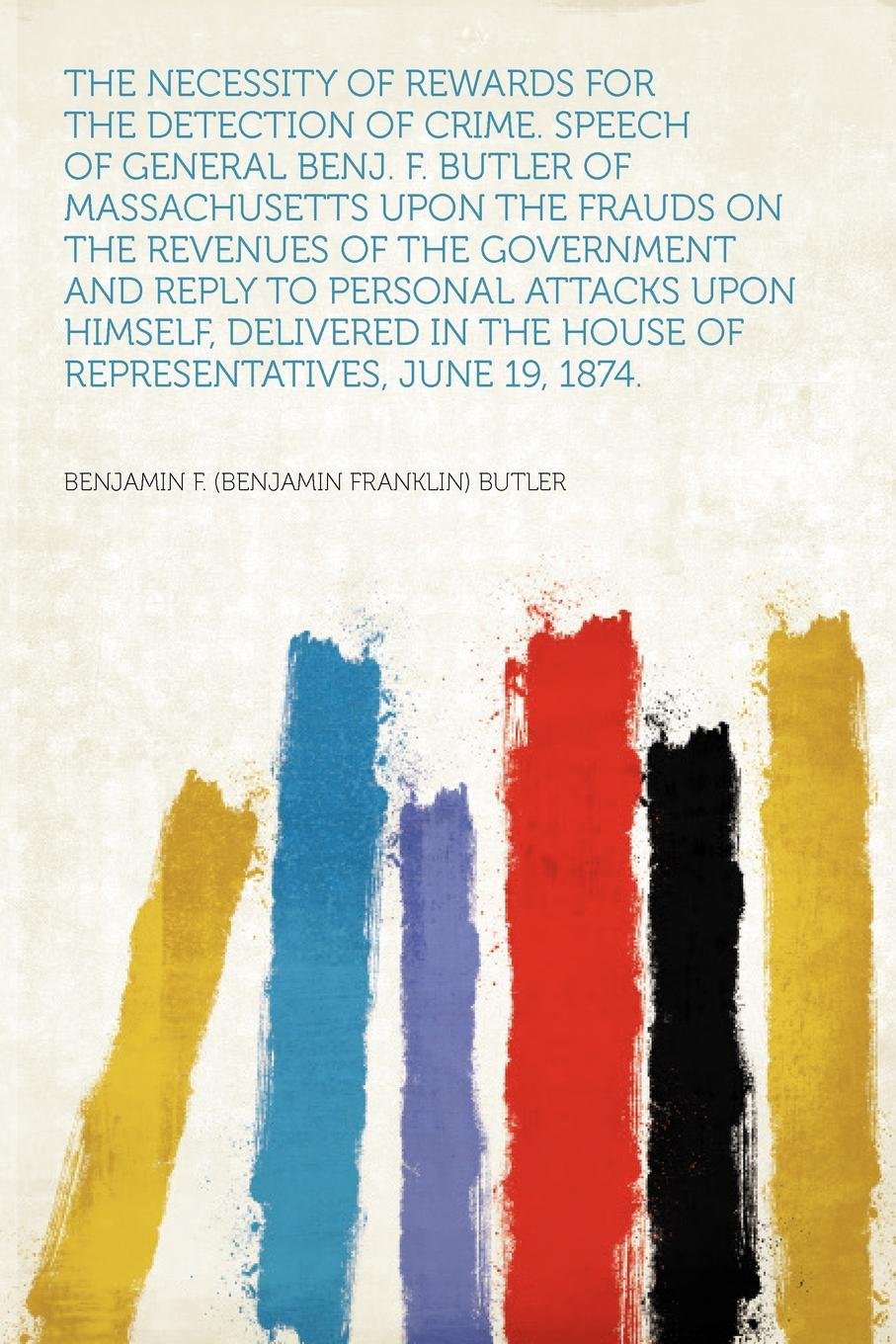 The Necessity of Rewards for the Detection of Crime. Speech of General Benj. F. Butler of Massachusetts Upon the Frauds on the Revenues of the … House of Representatives, June 19, 1874…