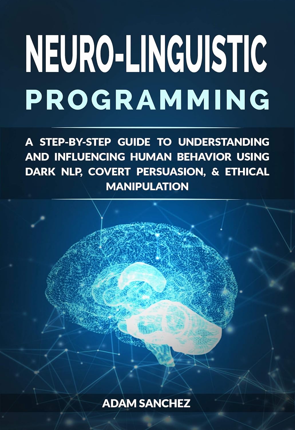 Neuro-Linguistic Programming: A Step-by-Step Guide to Understanding and Influencing Human Behavior Using Dark NLP, Covert Persuasion, & Ethical Manipulation