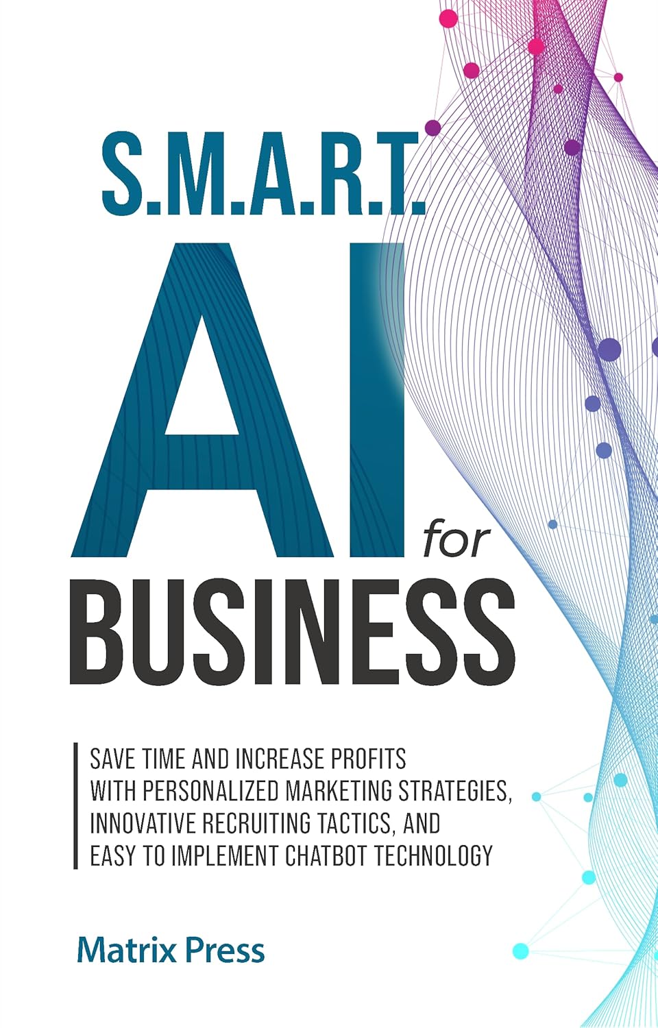 S.M.A.R.T. AI for Business: Save Time and Increase Profits with Personalized Marketing Strategies, Effective Recruiting Tactics, and Easy to Implement Chatbot Technology