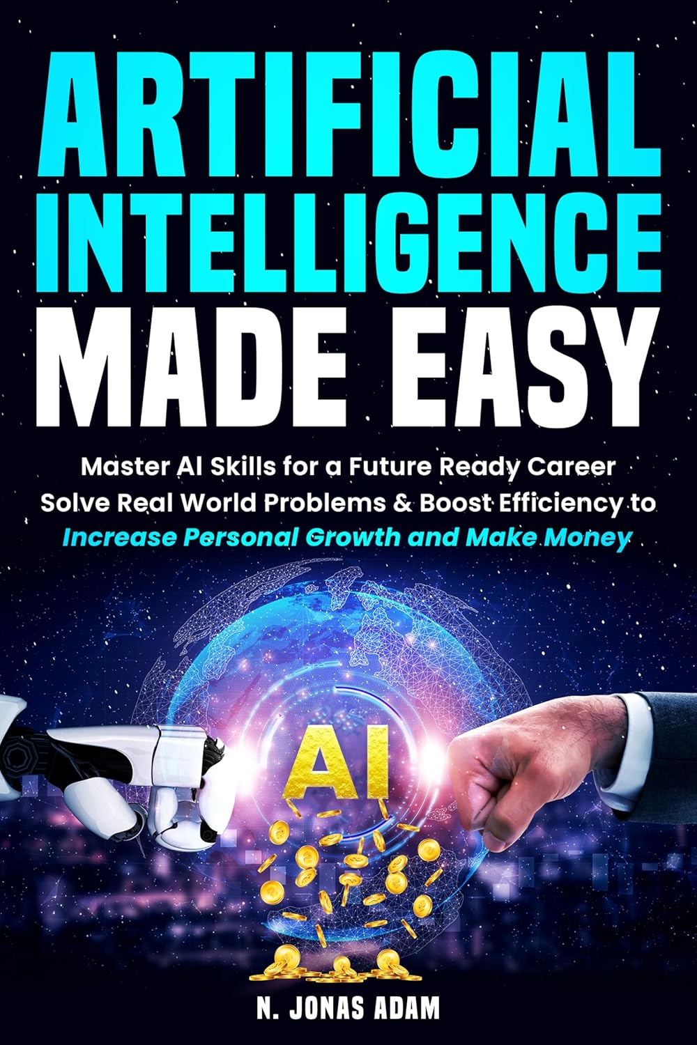 ARTIFICIAL INTELLIGENCE MADE EASY: Master AI Skills for a Future Ready Career; Solve Real World Problems & Boost Efficiency to; Increase Personal Growth and Make Money