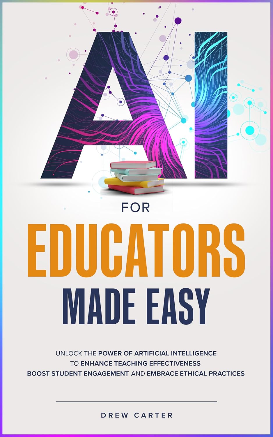 AI for Educators Made Easy: Unlock the Power of Artificial Intelligence to Enhance Teaching Effectiveness, Boost Student Engagement, and Embrace Ethical Practices