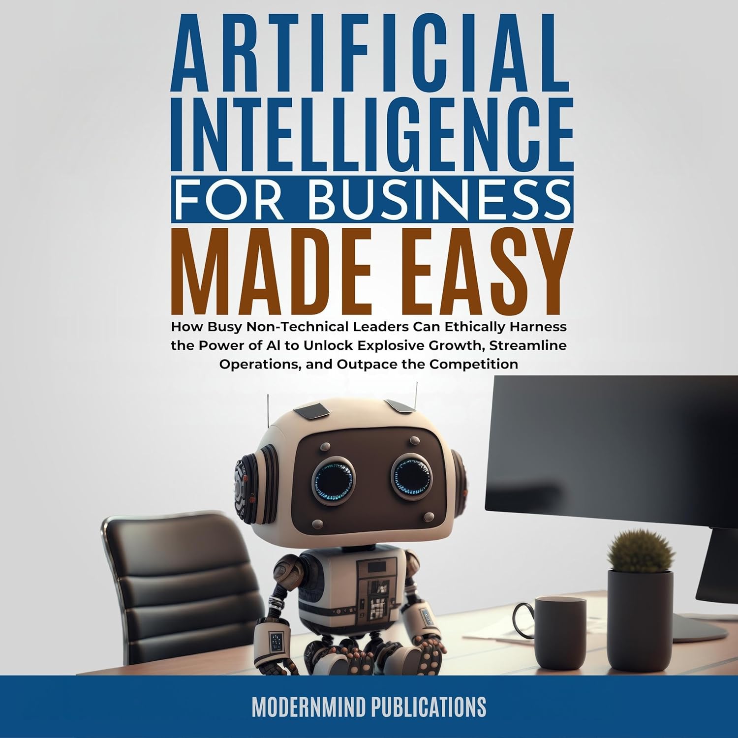 Artificial Intelligence for Business Made Easy: How Busy Non-Technical Leaders Can Ethically Harness the Power of AI to Unlock Explosive Growth, Streamline Operations, and Outpace the Competition