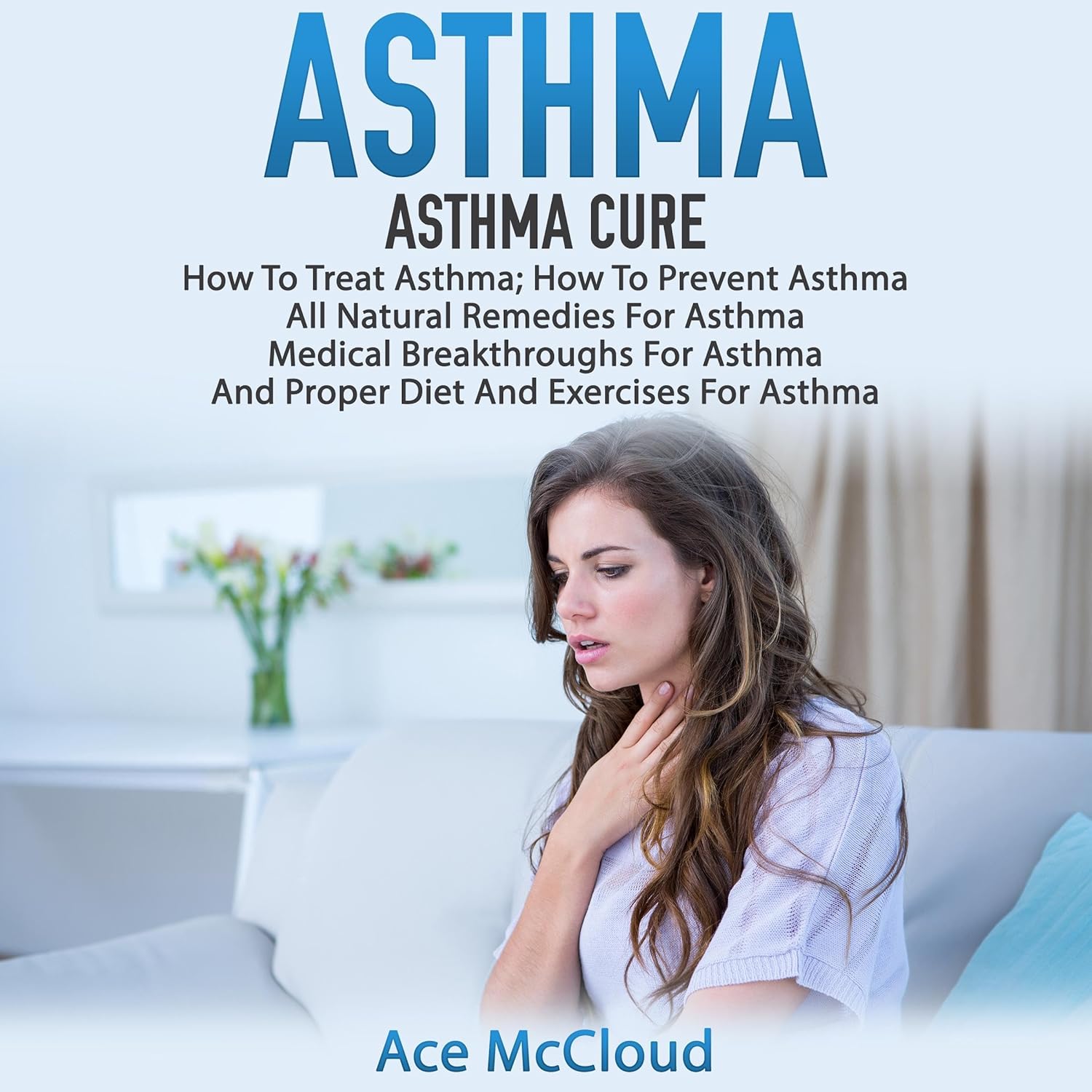 Asthma: Asthma Cure: How to Treat Asthma: How to Prevent Asthma, All Natural Remedies for Asthma, Medical Breakthroughs for Asthma, and Proper Diet and Exercises for Asthma