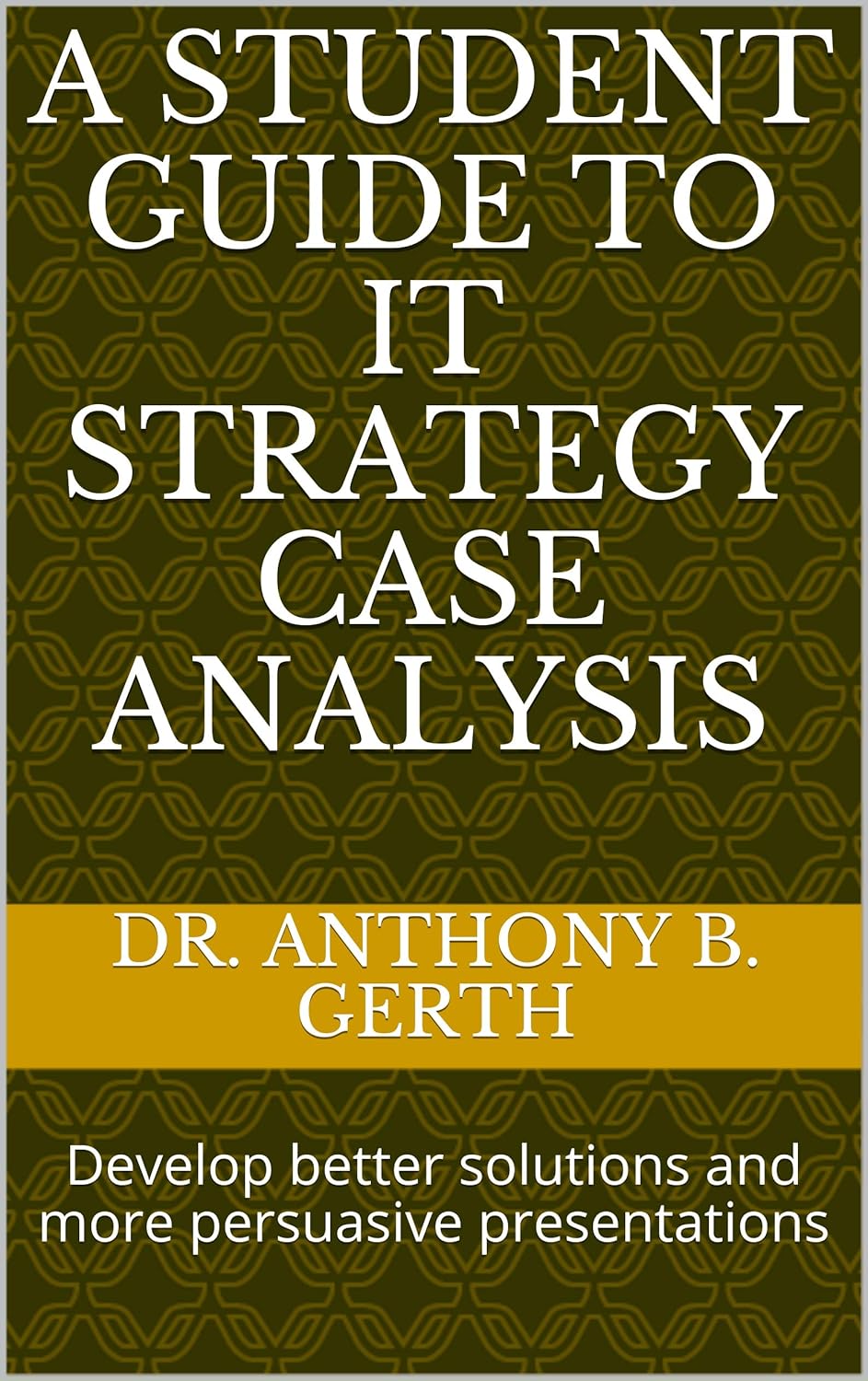 A Student Guide to IT Strategy Case Analysis: Develop better solutions and more persuasive presentations