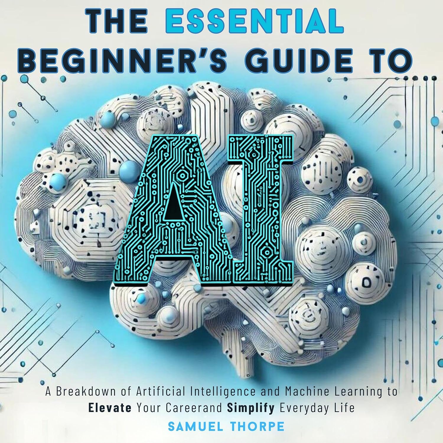 The Essential Beginner’s Guide to AI: A Breakdown of Artificial Intelligence and Machine Learning to Elevate Your Career and Simplify Everyday Life