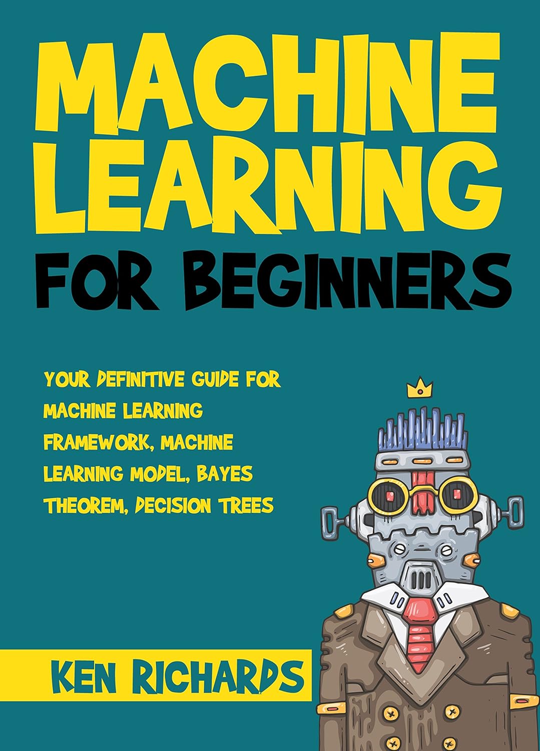 Machine Learning: For Beginners – Your Definitive Guide For Machine Learning Framework, Machine Learning Model, Bayes Theorem, Decision Trees